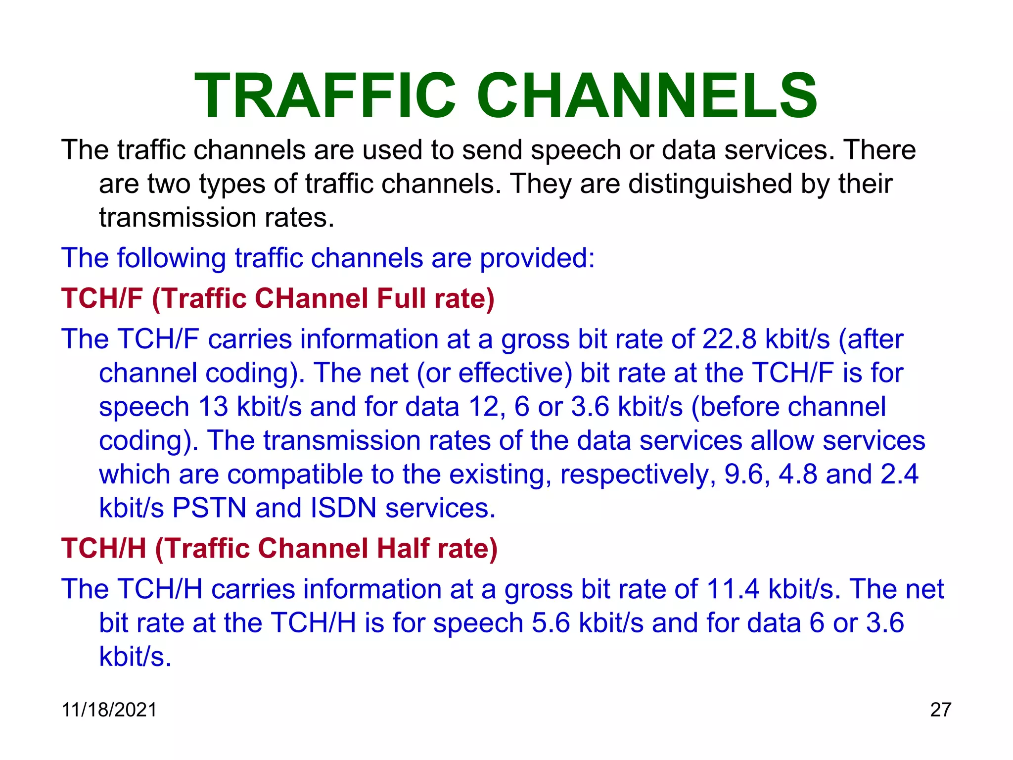 TRAFFIC CHANNELS
The traffic channels are used to send speech or data services. There
are two types of traffic channels. They are distinguished by their
transmission rates.
The following traffic channels are provided:
TCH/F (Traffic CHannel Full rate)
The TCH/F carries information at a gross bit rate of 22.8 kbit/s (after
channel coding). The net (or effective) bit rate at the TCH/F is for
speech 13 kbit/s and for data 12, 6 or 3.6 kbit/s (before channel
coding). The transmission rates of the data services allow services
which are compatible to the existing, respectively, 9.6, 4.8 and 2.4
kbit/s PSTN and ISDN services.
TCH/H (Traffic Channel Half rate)
The TCH/H carries information at a gross bit rate of 11.4 kbit/s. The net
bit rate at the TCH/H is for speech 5.6 kbit/s and for data 6 or 3.6
kbit/s.
11/18/2021 27
 