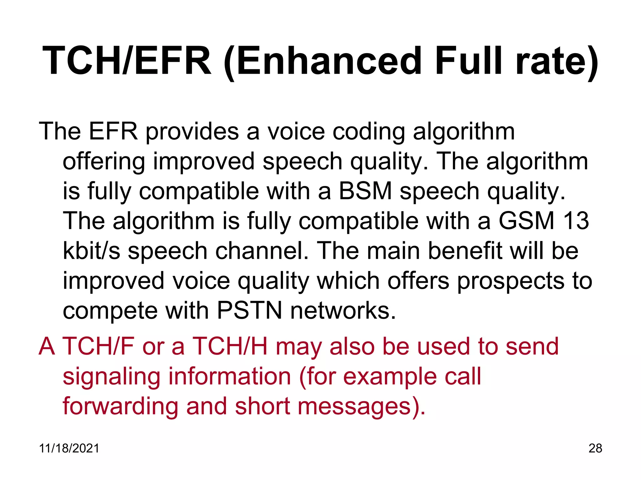 TCH/EFR (Enhanced Full rate)
The EFR provides a voice coding algorithm
offering improved speech quality. The algorithm
is fully compatible with a BSM speech quality.
The algorithm is fully compatible with a GSM 13
kbit/s speech channel. The main benefit will be
improved voice quality which offers prospects to
compete with PSTN networks.
A TCH/F or a TCH/H may also be used to send
signaling information (for example call
forwarding and short messages).
11/18/2021 28
 