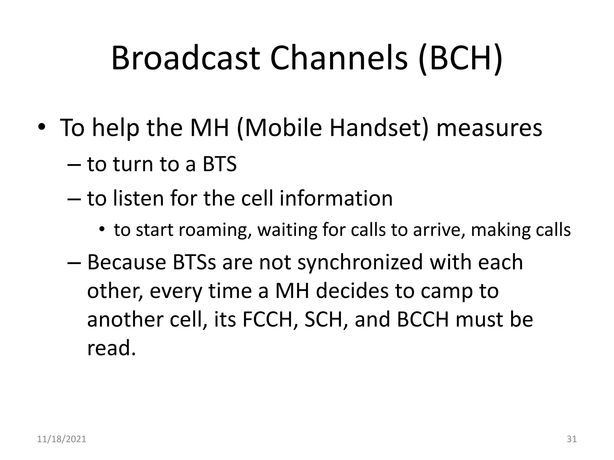 Broadcast Channels (BCH)
• To help the MH (Mobile Handset) measures
– to turn to a BTS
– to listen for the cell information
• to start roaming, waiting for calls to arrive, making calls
– Because BTSs are not synchronized with each
other, every time a MH decides to camp to
another cell, its FCCH, SCH, and BCCH must be
read.
11/18/2021 31
 