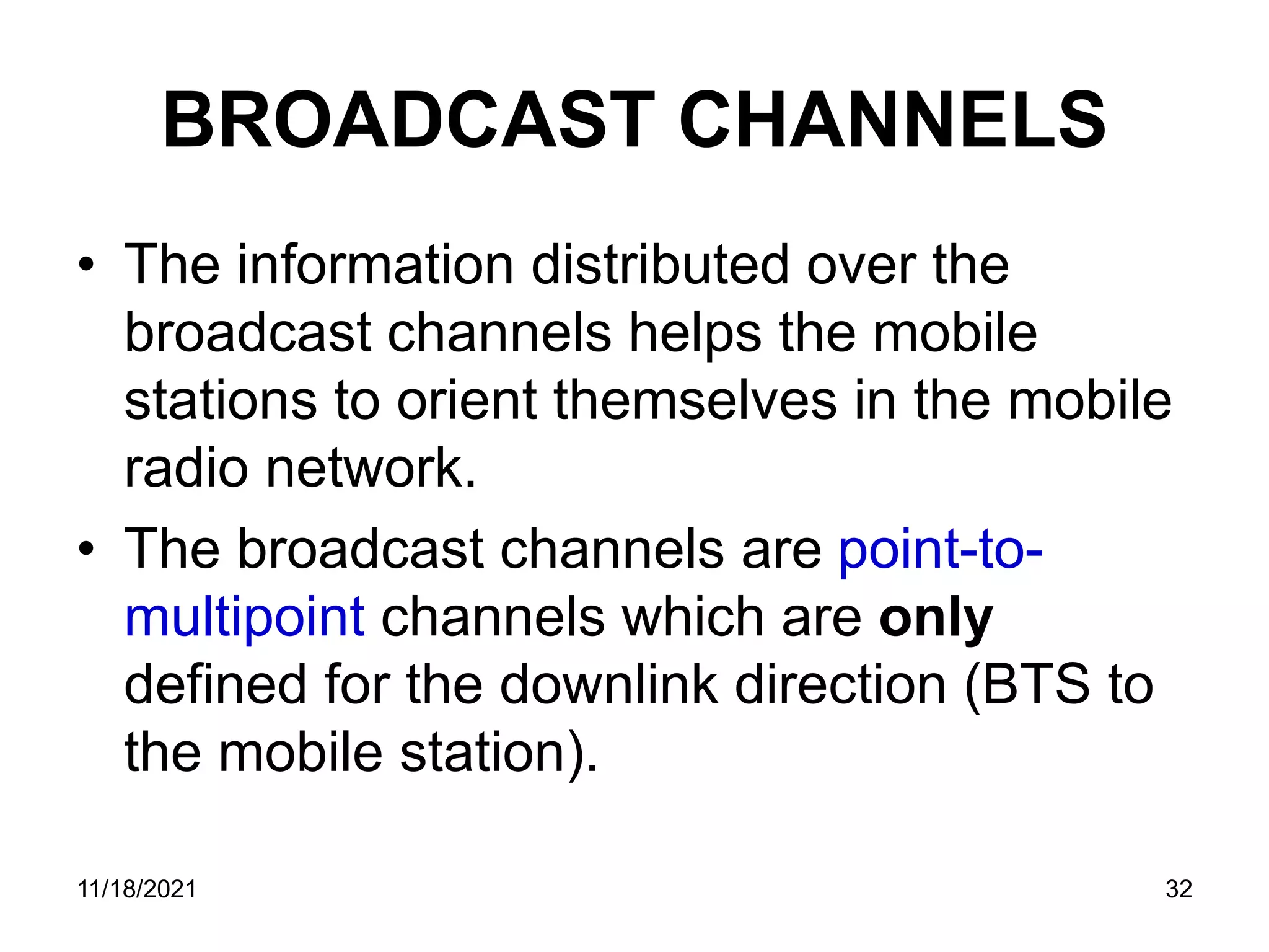 BROADCAST CHANNELS
• The information distributed over the
broadcast channels helps the mobile
stations to orient themselves in the mobile
radio network.
• The broadcast channels are point-to-
multipoint channels which are only
defined for the downlink direction (BTS to
the mobile station).
11/18/2021 32
 