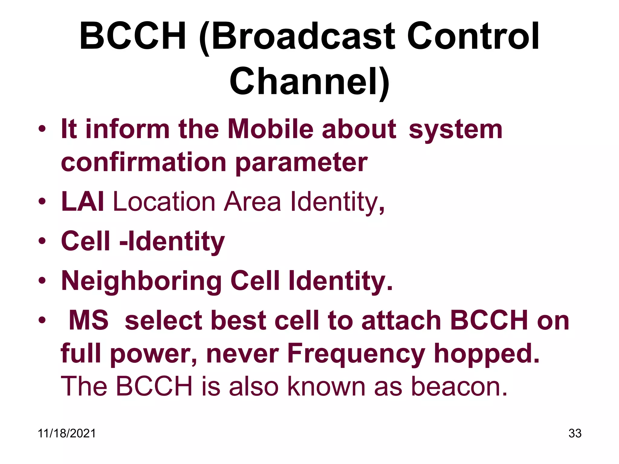 BCCH (Broadcast Control
Channel)
• It inform the Mobile about system
confirmation parameter
• LAI Location Area Identity,
• Cell -Identity
• Neighboring Cell Identity.
• MS select best cell to attach BCCH on
full power, never Frequency hopped.
The BCCH is also known as beacon.
11/18/2021 33
 