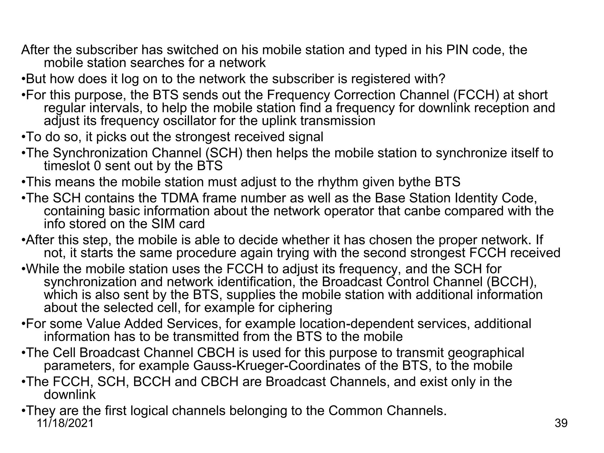 After the subscriber has switched on his mobile station and typed in his PIN code, the
mobile station searches for a network
•But how does it log on to the network the subscriber is registered with?
•For this purpose, the BTS sends out the Frequency Correction Channel (FCCH) at short
regular intervals, to help the mobile station find a frequency for downlink reception and
adjust its frequency oscillator for the uplink transmission
•To do so, it picks out the strongest received signal
•The Synchronization Channel (SCH) then helps the mobile station to synchronize itself to
timeslot 0 sent out by the BTS
•This means the mobile station must adjust to the rhythm given bythe BTS
•The SCH contains the TDMA frame number as well as the Base Station Identity Code,
containing basic information about the network operator that canbe compared with the
info stored on the SIM card
•After this step, the mobile is able to decide whether it has chosen the proper network. If
not, it starts the same procedure again trying with the second strongest FCCH received
•While the mobile station uses the FCCH to adjust its frequency, and the SCH for
synchronization and network identification, the Broadcast Control Channel (BCCH),
which is also sent by the BTS, supplies the mobile station with additional information
about the selected cell, for example for ciphering
•For some Value Added Services, for example location-dependent services, additional
information has to be transmitted from the BTS to the mobile
•The Cell Broadcast Channel CBCH is used for this purpose to transmit geographical
parameters, for example Gauss-Krueger-Coordinates of the BTS, to the mobile
•The FCCH, SCH, BCCH and CBCH are Broadcast Channels, and exist only in the
downlink
•They are the first logical channels belonging to the Common Channels.
11/18/2021 39
 