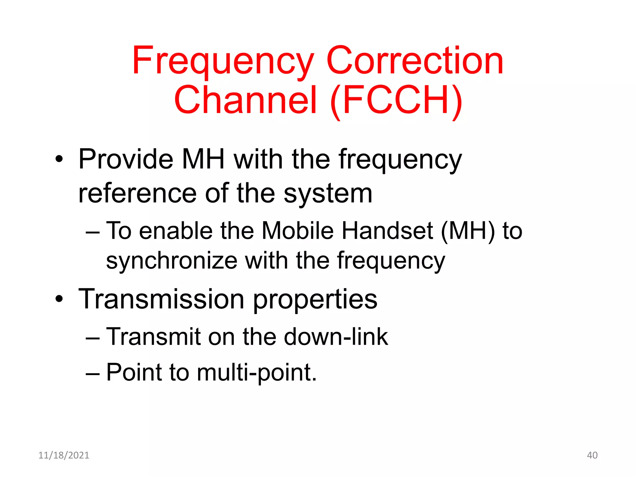 Frequency Correction
Channel (FCCH)
• Provide MH with the frequency
reference of the system
– To enable the Mobile Handset (MH) to
synchronize with the frequency
• Transmission properties
– Transmit on the down-link
– Point to multi-point.
11/18/2021 40
 