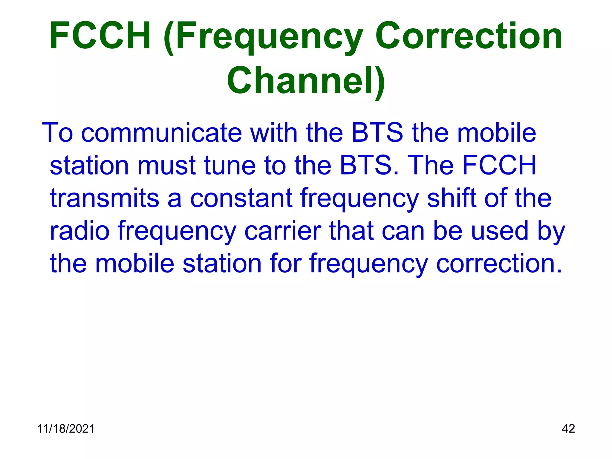FCCH (Frequency Correction
Channel)
To communicate with the BTS the mobile
station must tune to the BTS. The FCCH
transmits a constant frequency shift of the
radio frequency carrier that can be used by
the mobile station for frequency correction.
11/18/2021 42
 
