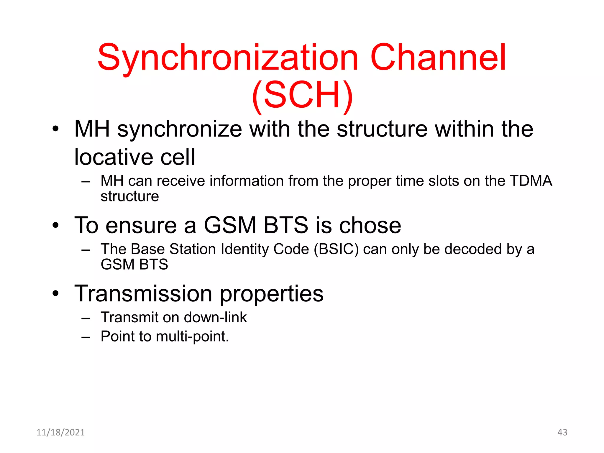 Synchronization Channel
(SCH)
• MH synchronize with the structure within the
locative cell
– MH can receive information from the proper time slots on the TDMA
structure
• To ensure a GSM BTS is chose
– The Base Station Identity Code (BSIC) can only be decoded by a
GSM BTS
• Transmission properties
– Transmit on down-link
– Point to multi-point.
11/18/2021 43
 