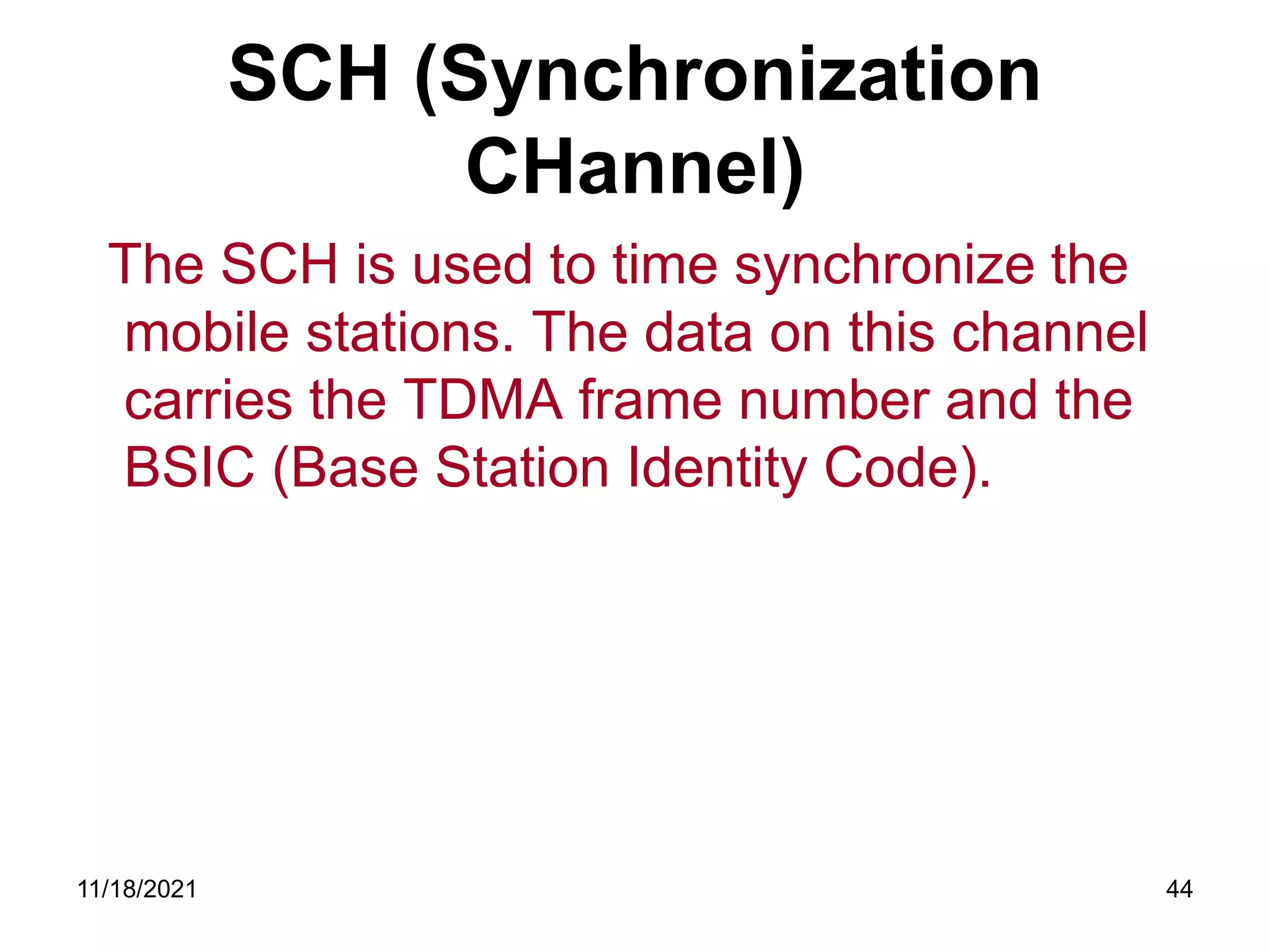 SCH (Synchronization
CHannel)
The SCH is used to time synchronize the
mobile stations. The data on this channel
carries the TDMA frame number and the
BSIC (Base Station Identity Code).
11/18/2021 44
 