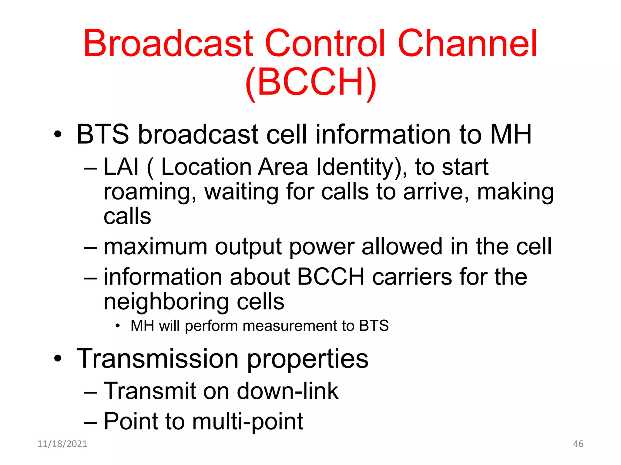 Broadcast Control Channel
(BCCH)
• BTS broadcast cell information to MH
– LAI ( Location Area Identity), to start
roaming, waiting for calls to arrive, making
calls
– maximum output power allowed in the cell
– information about BCCH carriers for the
neighboring cells
• MH will perform measurement to BTS
• Transmission properties
– Transmit on down-link
– Point to multi-point
11/18/2021 46
 