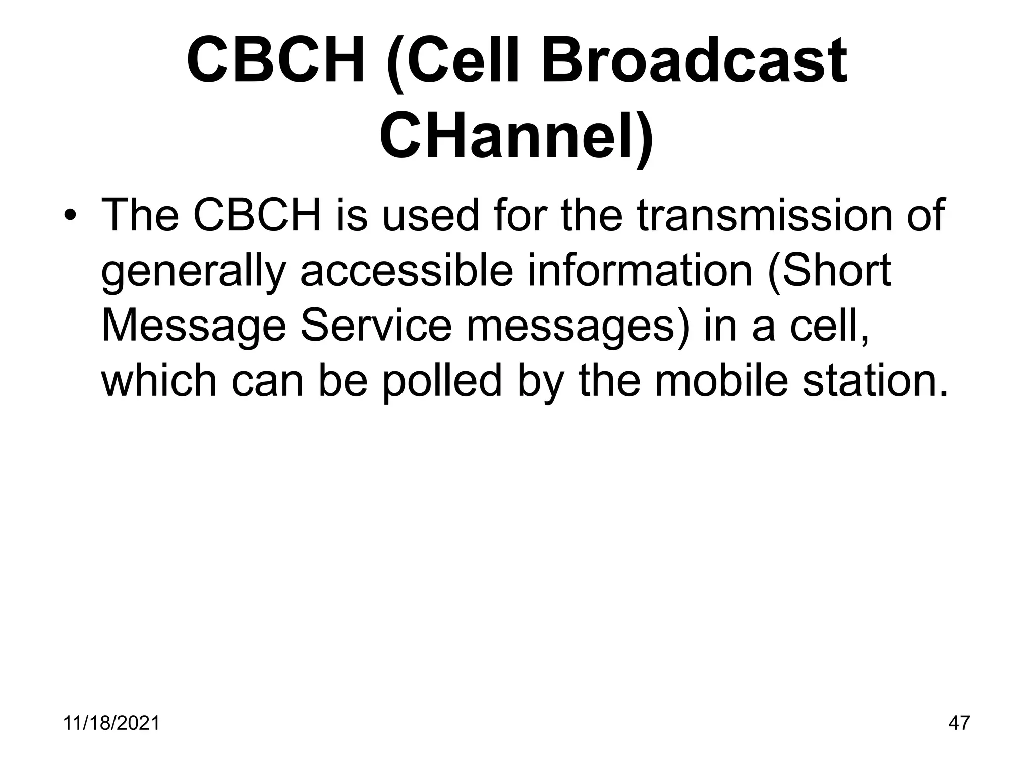CBCH (Cell Broadcast
CHannel)
• The CBCH is used for the transmission of
generally accessible information (Short
Message Service messages) in a cell,
which can be polled by the mobile station.
11/18/2021 47
 