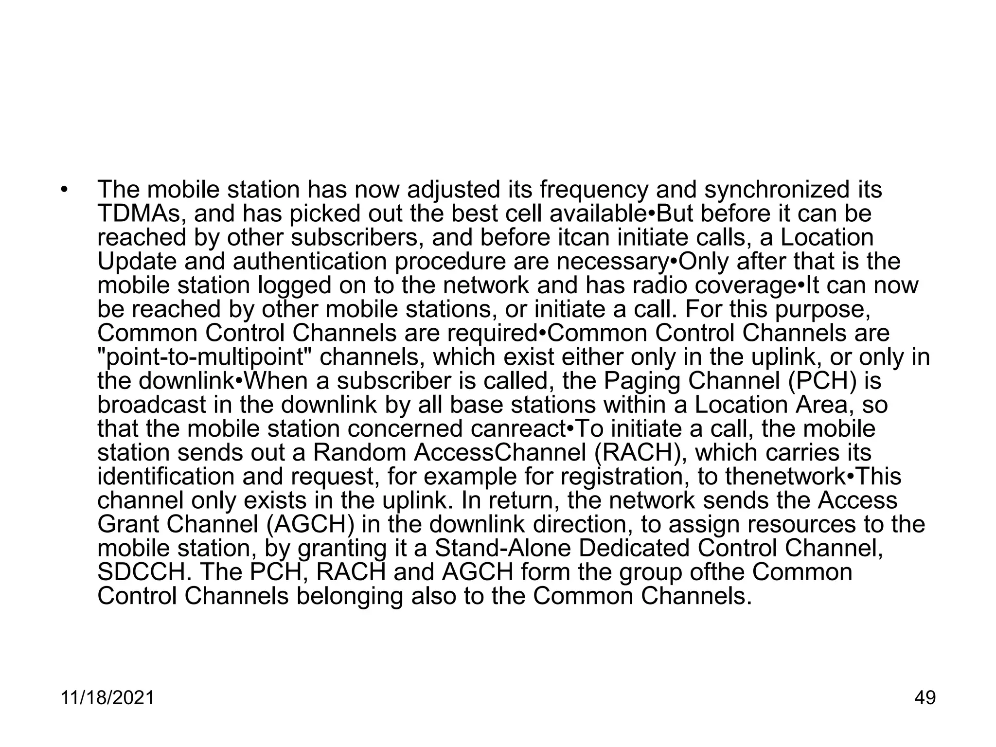 • The mobile station has now adjusted its frequency and synchronized its
TDMAs, and has picked out the best cell available•But before it can be
reached by other subscribers, and before itcan initiate calls, a Location
Update and authentication procedure are necessary•Only after that is the
mobile station logged on to the network and has radio coverage•It can now
be reached by other mobile stations, or initiate a call. For this purpose,
Common Control Channels are required•Common Control Channels are
"point-to-multipoint" channels, which exist either only in the uplink, or only in
the downlink•When a subscriber is called, the Paging Channel (PCH) is
broadcast in the downlink by all base stations within a Location Area, so
that the mobile station concerned canreact•To initiate a call, the mobile
station sends out a Random AccessChannel (RACH), which carries its
identification and request, for example for registration, to thenetwork•This
channel only exists in the uplink. In return, the network sends the Access
Grant Channel (AGCH) in the downlink direction, to assign resources to the
mobile station, by granting it a Stand-Alone Dedicated Control Channel,
SDCCH. The PCH, RACH and AGCH form the group ofthe Common
Control Channels belonging also to the Common Channels.
11/18/2021 49
 