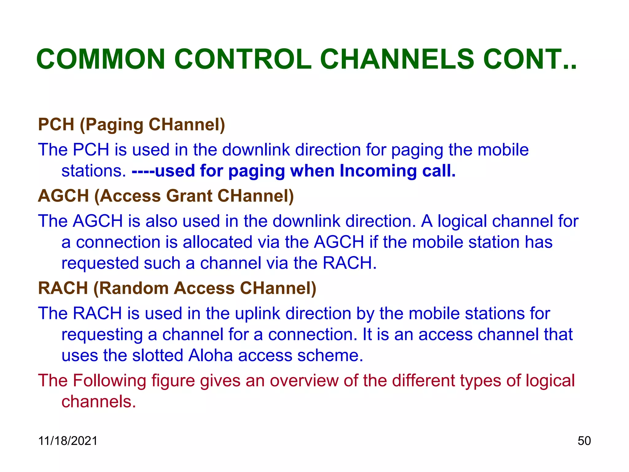 COMMON CONTROL CHANNELS CONT..
PCH (Paging CHannel)
The PCH is used in the downlink direction for paging the mobile
stations. ----used for paging when Incoming call.
AGCH (Access Grant CHannel)
The AGCH is also used in the downlink direction. A logical channel for
a connection is allocated via the AGCH if the mobile station has
requested such a channel via the RACH.
RACH (Random Access CHannel)
The RACH is used in the uplink direction by the mobile stations for
requesting a channel for a connection. It is an access channel that
uses the slotted Aloha access scheme.
The Following figure gives an overview of the different types of logical
channels.
11/18/2021 50
 