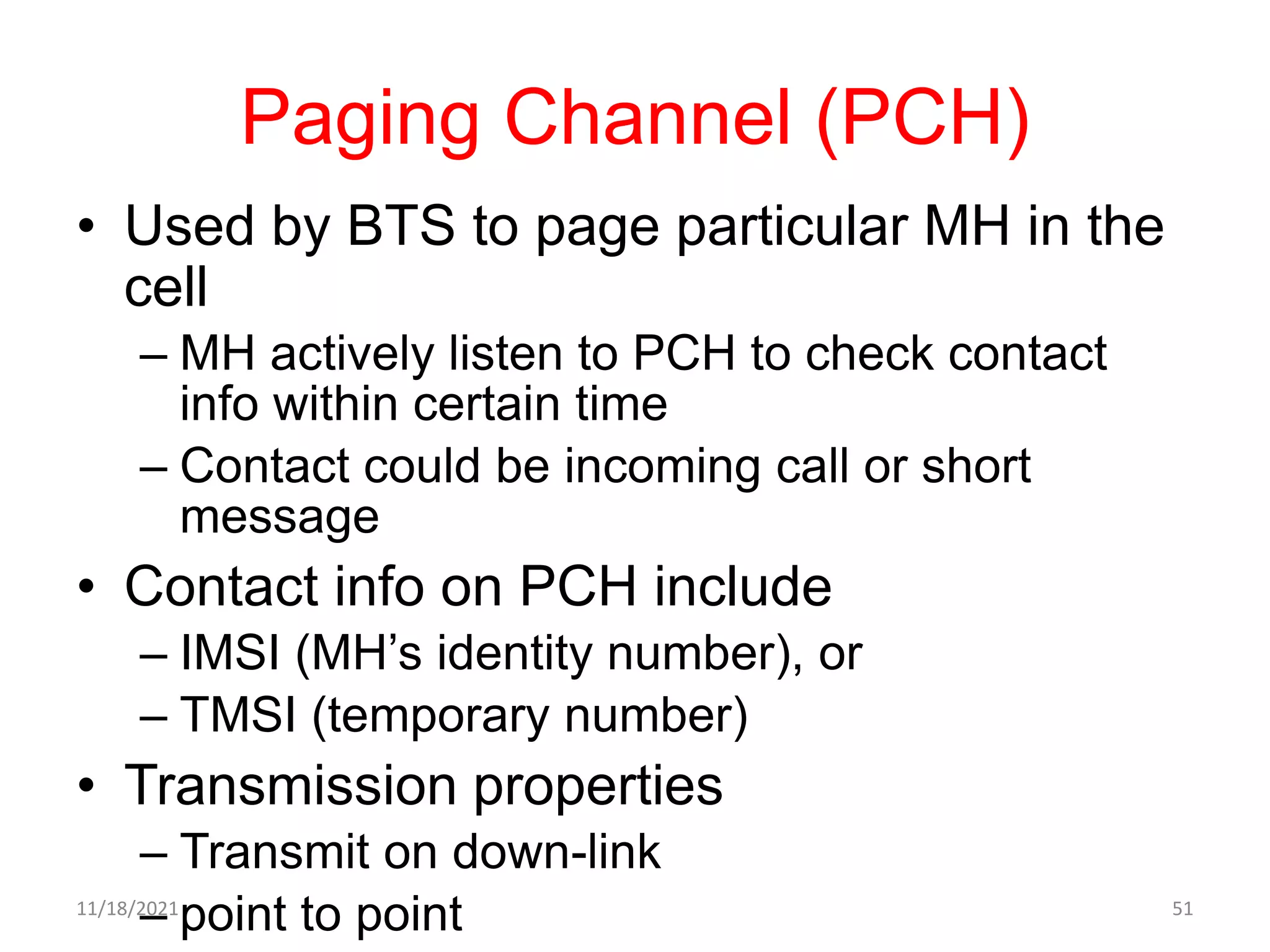 Paging Channel (PCH)
• Used by BTS to page particular MH in the
cell
– MH actively listen to PCH to check contact
info within certain time
– Contact could be incoming call or short
message
• Contact info on PCH include
– IMSI (MH’s identity number), or
– TMSI (temporary number)
• Transmission properties
– Transmit on down-link
– point to point
11/18/2021 51
 