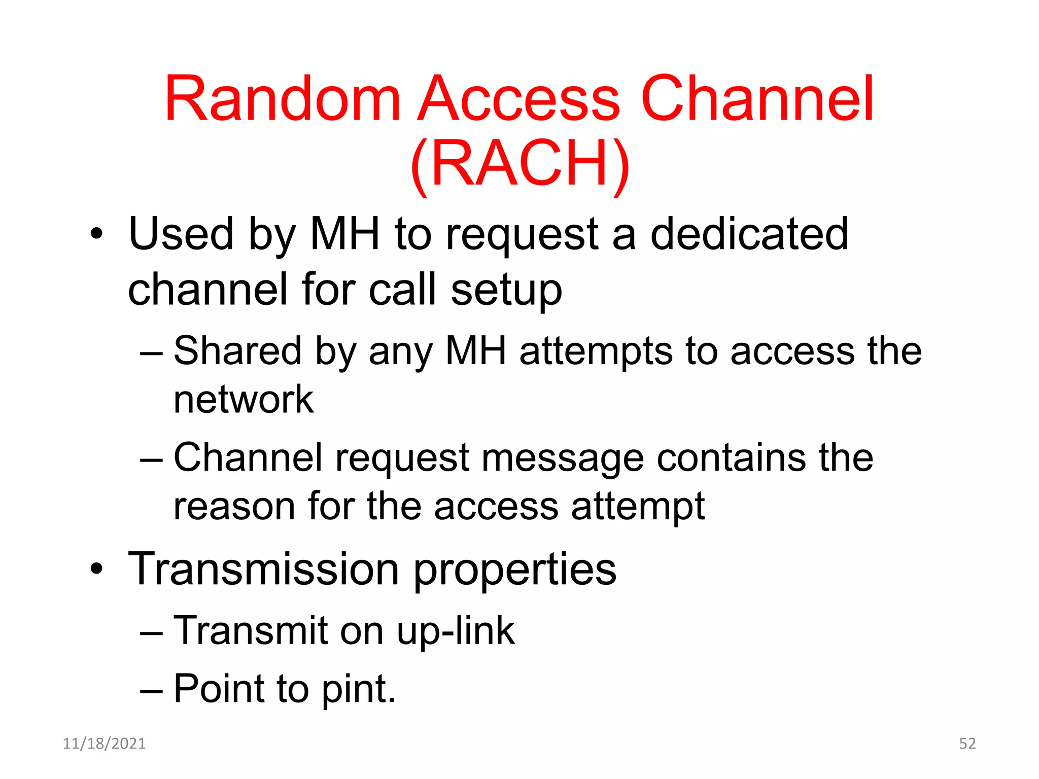 Random Access Channel
(RACH)
• Used by MH to request a dedicated
channel for call setup
– Shared by any MH attempts to access the
network
– Channel request message contains the
reason for the access attempt
• Transmission properties
– Transmit on up-link
– Point to pint.
11/18/2021 52
 