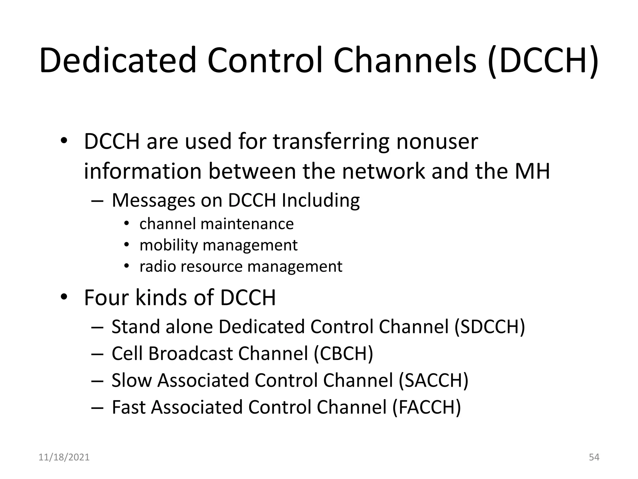 Dedicated Control Channels (DCCH)
• DCCH are used for transferring nonuser
information between the network and the MH
– Messages on DCCH Including
• channel maintenance
• mobility management
• radio resource management
• Four kinds of DCCH
– Stand alone Dedicated Control Channel (SDCCH)
– Cell Broadcast Channel (CBCH)
– Slow Associated Control Channel (SACCH)
– Fast Associated Control Channel (FACCH)
11/18/2021 54
 