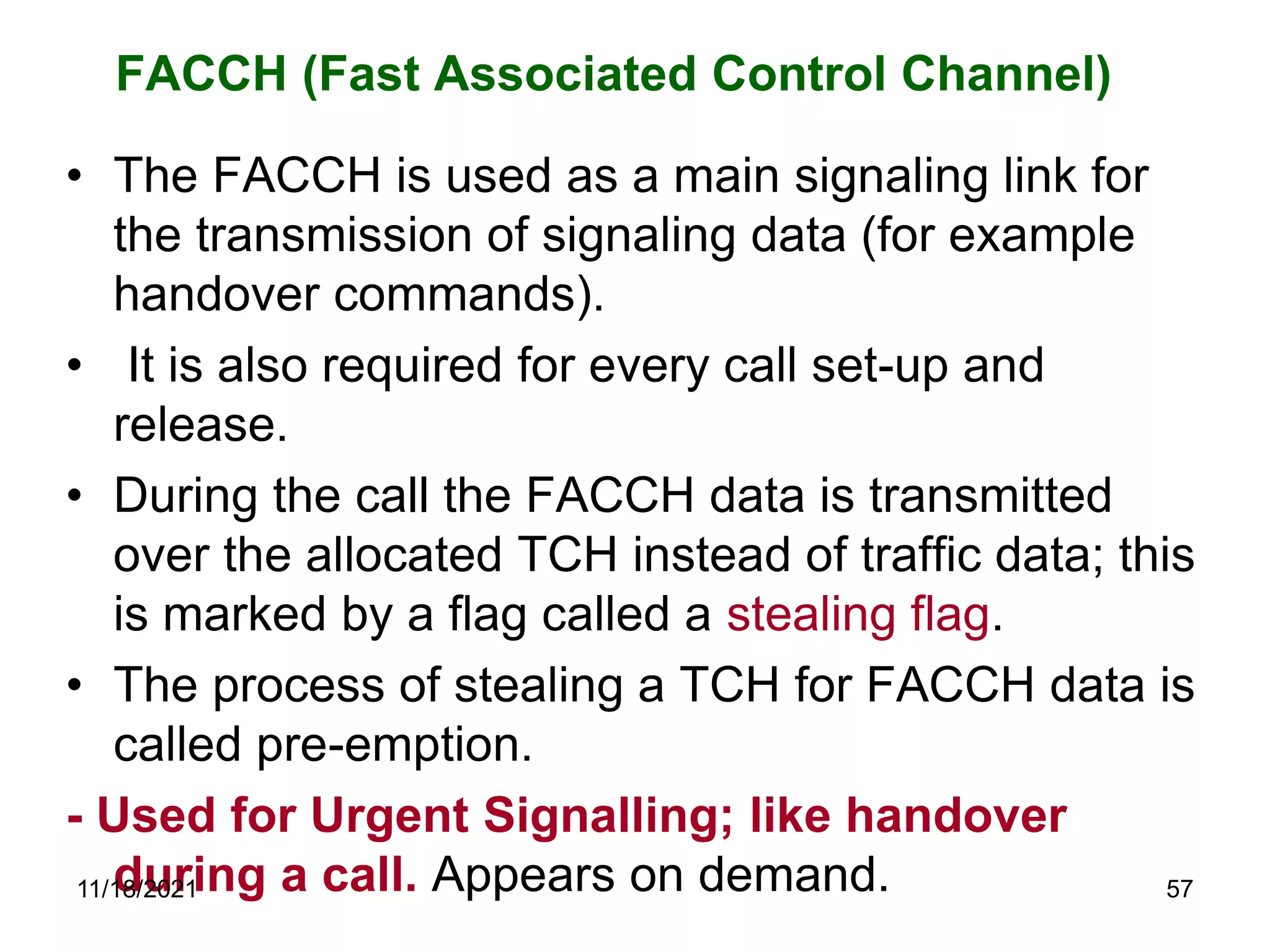FACCH (Fast Associated Control Channel)
• The FACCH is used as a main signaling link for
the transmission of signaling data (for example
handover commands).
• It is also required for every call set-up and
release.
• During the call the FACCH data is transmitted
over the allocated TCH instead of traffic data; this
is marked by a flag called a stealing flag.
• The process of stealing a TCH for FACCH data is
called pre-emption.
- Used for Urgent Signalling; like handover
during a call. Appears on demand.
11/18/2021 57
 