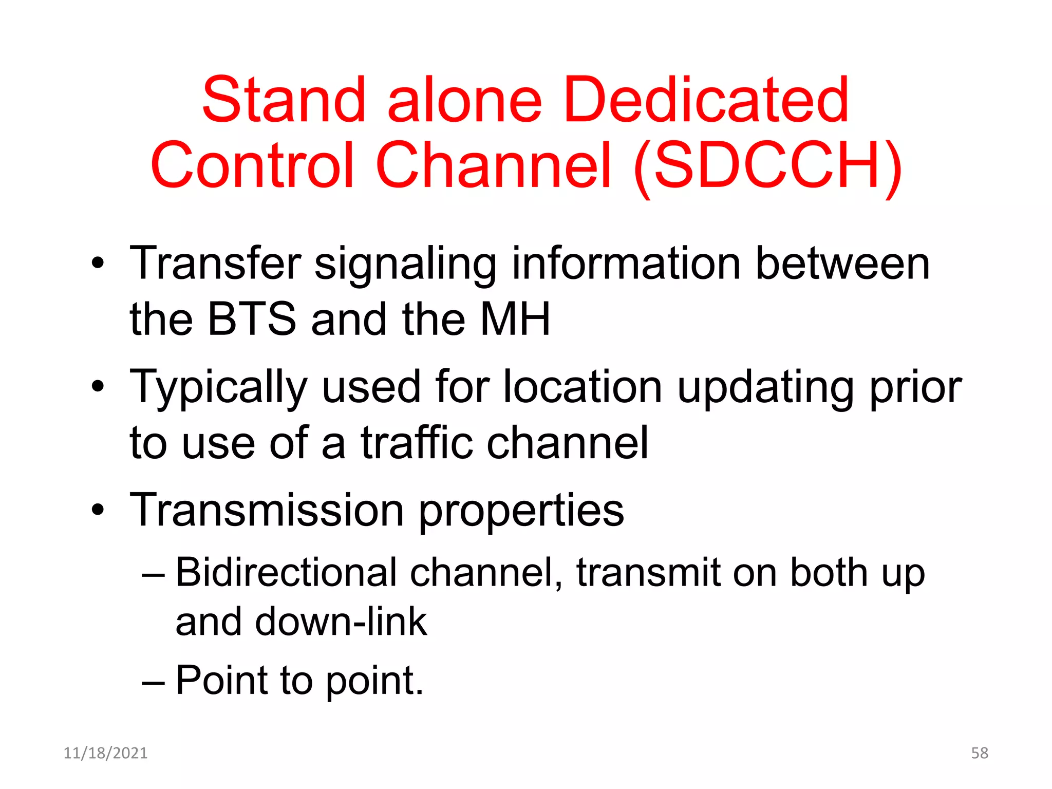 Stand alone Dedicated
Control Channel (SDCCH)
• Transfer signaling information between
the BTS and the MH
• Typically used for location updating prior
to use of a traffic channel
• Transmission properties
– Bidirectional channel, transmit on both up
and down-link
– Point to point.
11/18/2021 58
 