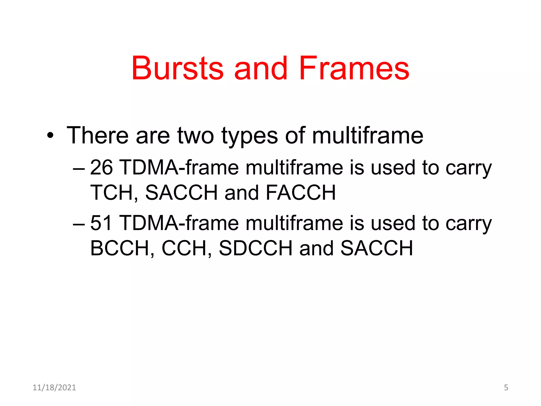 Bursts and Frames
• There are two types of multiframe
– 26 TDMA-frame multiframe is used to carry
TCH, SACCH and FACCH
– 51 TDMA-frame multiframe is used to carry
BCCH, CCH, SDCCH and SACCH
11/18/2021 5
 