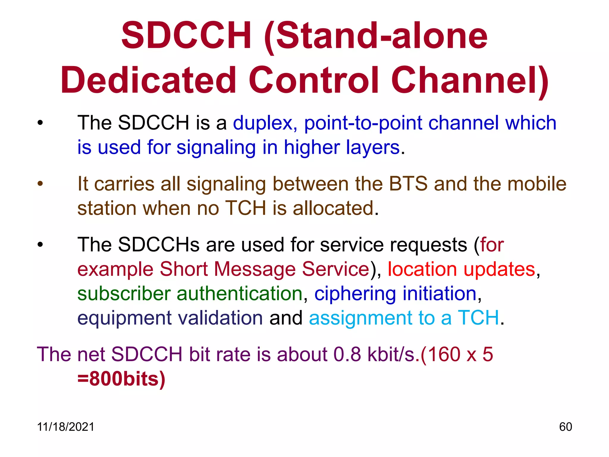 SDCCH (Stand-alone
Dedicated Control Channel)
• The SDCCH is a duplex, point-to-point channel which
is used for signaling in higher layers.
• It carries all signaling between the BTS and the mobile
station when no TCH is allocated.
• The SDCCHs are used for service requests (for
example Short Message Service), location updates,
subscriber authentication, ciphering initiation,
equipment validation and assignment to a TCH.
The net SDCCH bit rate is about 0.8 kbit/s.(160 x 5
=800bits)
11/18/2021 60
 