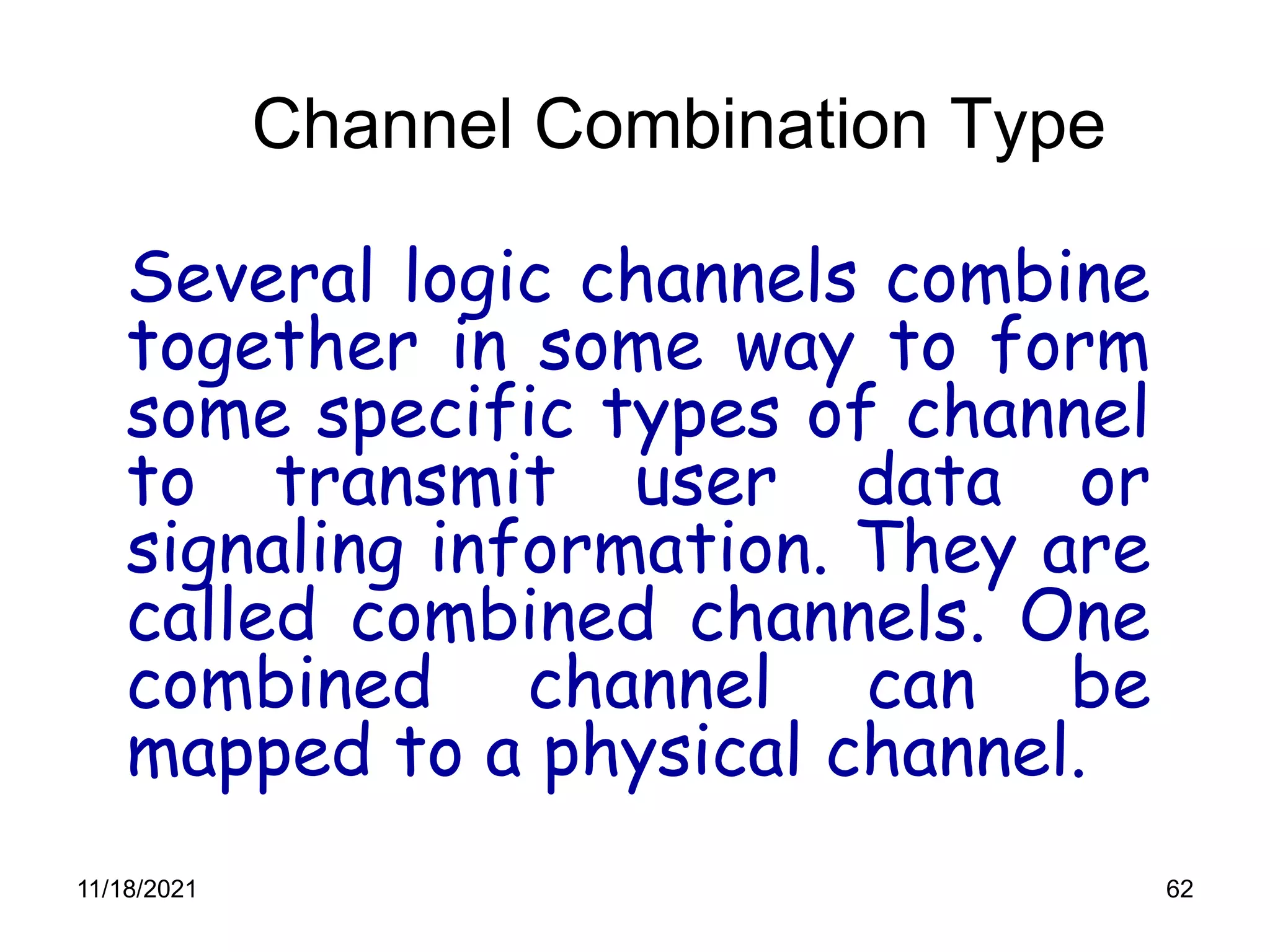 62
Channel Combination Type
Several logic channels combine
together in some way to form
some specific types of channel
to transmit user data or
signaling information. They are
called combined channels. One
combined channel can be
mapped to a physical channel.
11/18/2021
 