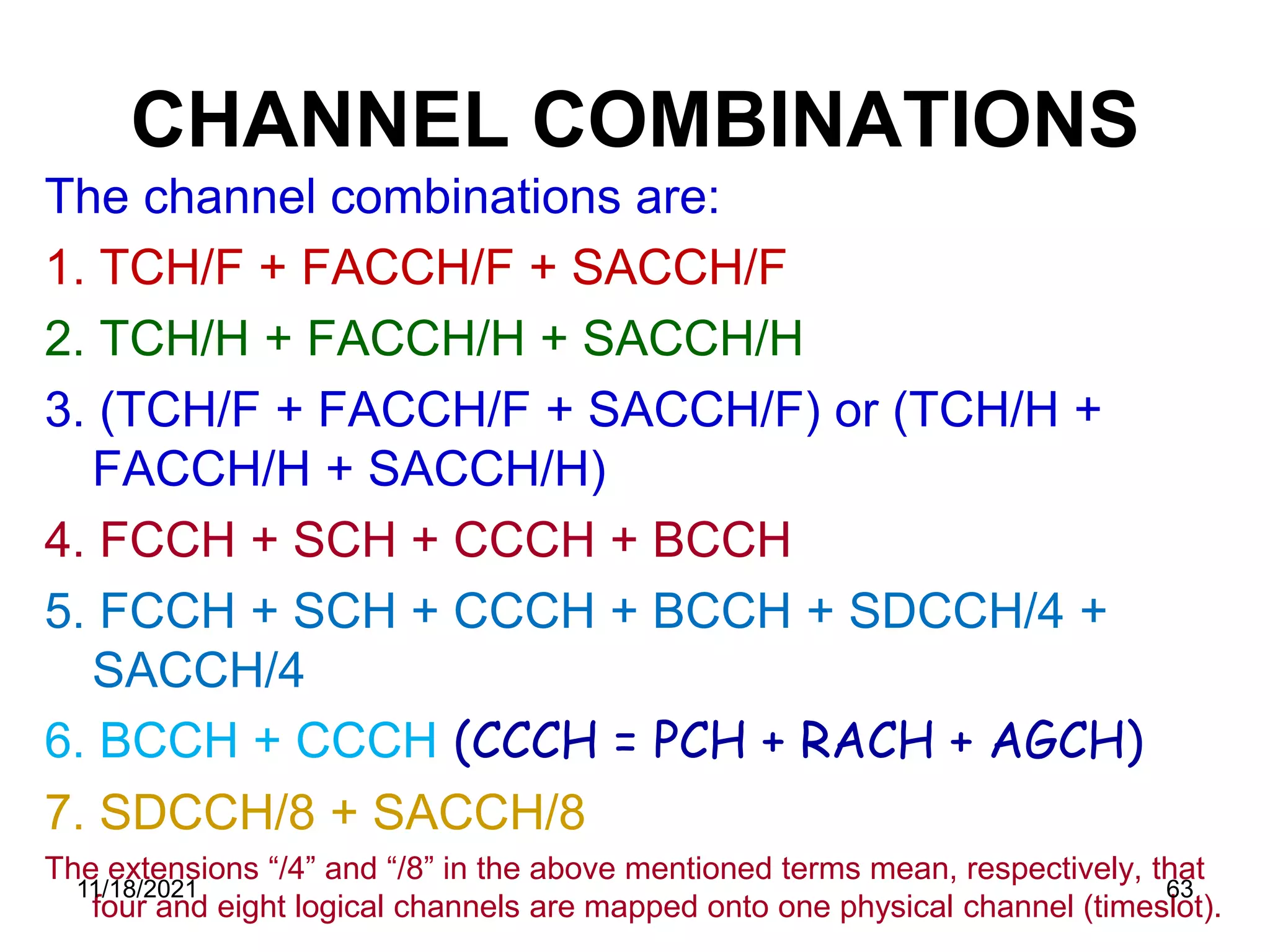 CHANNEL COMBINATIONS
The channel combinations are:
1. TCH/F + FACCH/F + SACCH/F
2. TCH/H + FACCH/H + SACCH/H
3. (TCH/F + FACCH/F + SACCH/F) or (TCH/H +
FACCH/H + SACCH/H)
4. FCCH + SCH + CCCH + BCCH
5. FCCH + SCH + CCCH + BCCH + SDCCH/4 +
SACCH/4
6. BCCH + CCCH (CCCH = PCH + RACH + AGCH)
7. SDCCH/8 + SACCH/8
The extensions “/4” and “/8” in the above mentioned terms mean, respectively, that
four and eight logical channels are mapped onto one physical channel (timeslot).
11/18/2021 63
 
