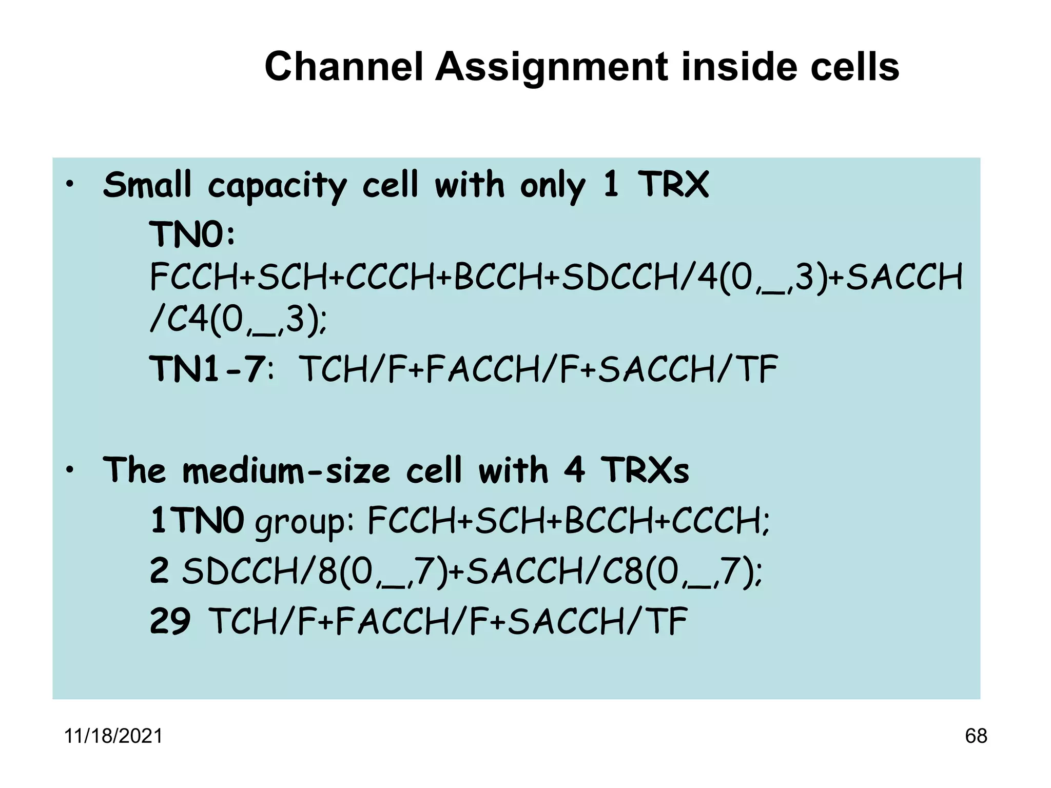 68
• Small capacity cell with only 1 TRX
TN0:
FCCH+SCH+CCCH+BCCH+SDCCH/4(0,_,3)+SACCH
/C4(0,_,3);
TN1-7: TCH/F+FACCH/F+SACCH/TF
• The medium-size cell with 4 TRXs
1TN0 group: FCCH+SCH+BCCH+CCCH;
2 SDCCH/8(0,_,7)+SACCH/C8(0,_,7);
29 TCH/F+FACCH/F+SACCH/TF
Channel Assignment inside cells
11/18/2021
 