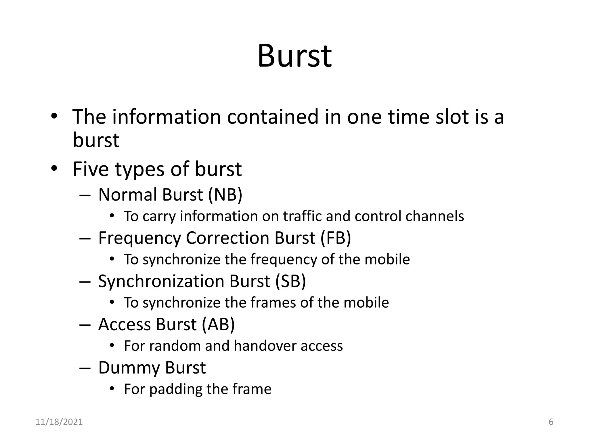 Burst
• The information contained in one time slot is a
burst
• Five types of burst
– Normal Burst (NB)
• To carry information on traffic and control channels
– Frequency Correction Burst (FB)
• To synchronize the frequency of the mobile
– Synchronization Burst (SB)
• To synchronize the frames of the mobile
– Access Burst (AB)
• For random and handover access
– Dummy Burst
• For padding the frame
11/18/2021 6
 