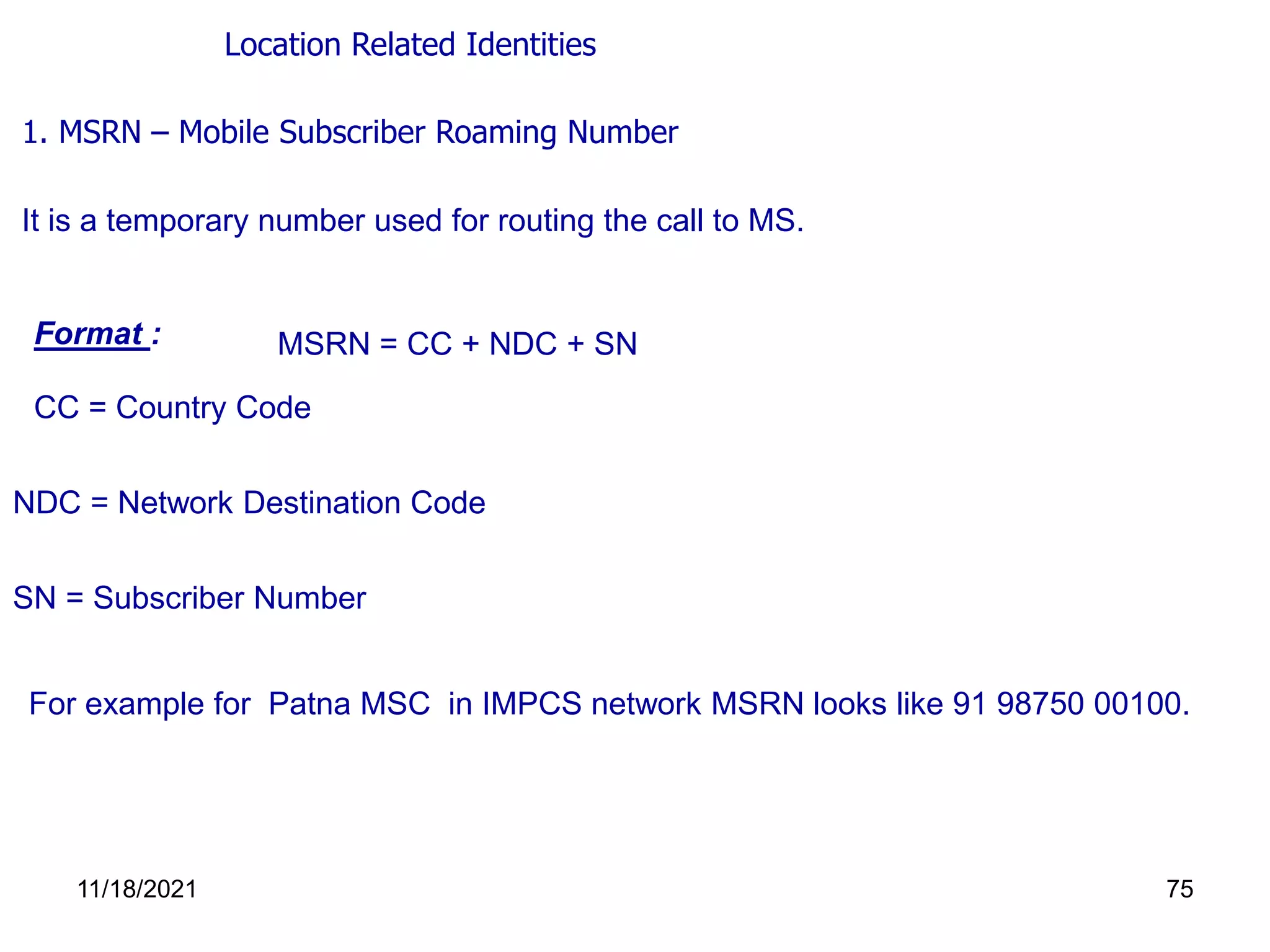 1. MSRN – Mobile Subscriber Roaming Number
It is a temporary number used for routing the call to MS.
Format : MSRN = CC + NDC + SN
CC = Country Code
NDC = Network Destination Code
For example for Patna MSC in IMPCS network MSRN looks like 91 98750 00100.
SN = Subscriber Number
Location Related Identities
11/18/2021 75
 