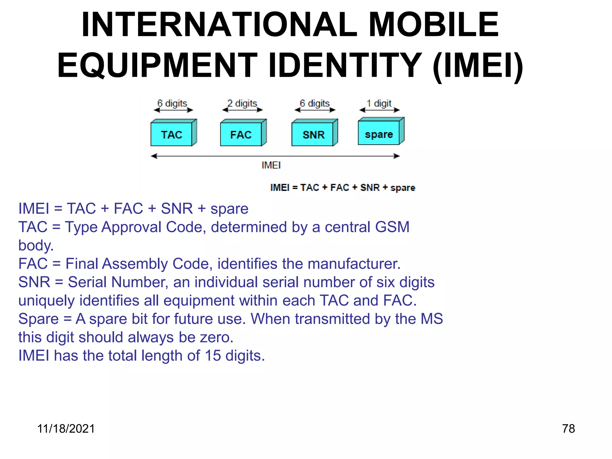 INTERNATIONAL MOBILE
EQUIPMENT IDENTITY (IMEI)
IMEI = TAC + FAC + SNR + spare
TAC = Type Approval Code, determined by a central GSM
body.
FAC = Final Assembly Code, identifies the manufacturer.
SNR = Serial Number, an individual serial number of six digits
uniquely identifies all equipment within each TAC and FAC.
Spare = A spare bit for future use. When transmitted by the MS
this digit should always be zero.
IMEI has the total length of 15 digits.
11/18/2021 78
 
