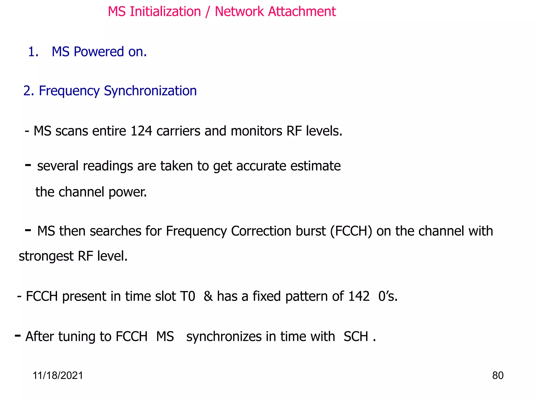 MS Initialization / Network Attachment
1. MS Powered on.
- FCCH present in time slot T0 & has a fixed pattern of 142 0’s.
- MS scans entire 124 carriers and monitors RF levels.
- several readings are taken to get accurate estimate
the channel power.
- MS then searches for Frequency Correction burst (FCCH) on the channel with
strongest RF level.
2. Frequency Synchronization
- After tuning to FCCH MS synchronizes in time with SCH .
11/18/2021 80
 