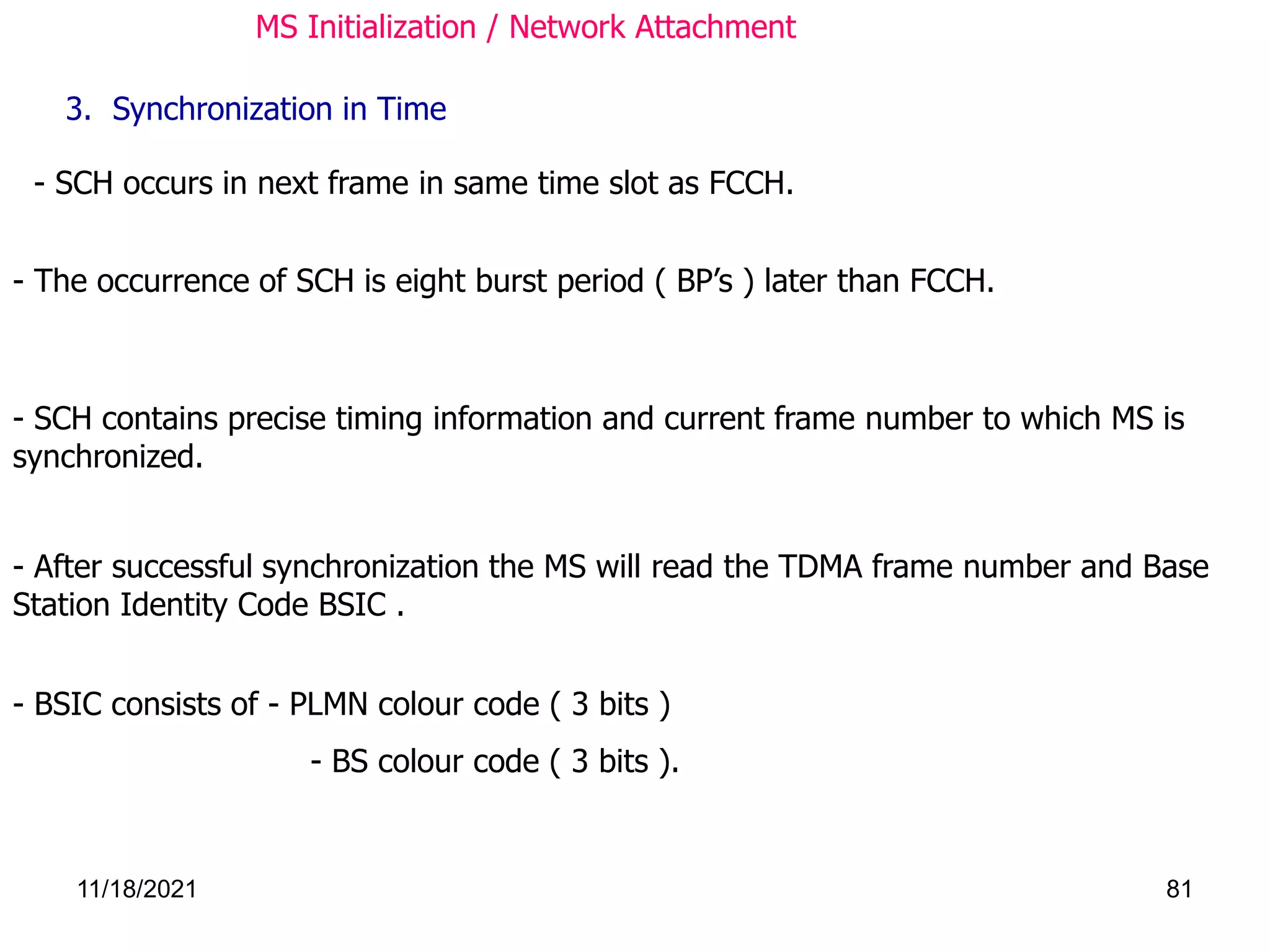 - SCH occurs in next frame in same time slot as FCCH.
- The occurrence of SCH is eight burst period ( BP’s ) later than FCCH.
3. Synchronization in Time
- After successful synchronization the MS will read the TDMA frame number and Base
Station Identity Code BSIC .
- SCH contains precise timing information and current frame number to which MS is
synchronized.
- BSIC consists of - PLMN colour code ( 3 bits )
- BS colour code ( 3 bits ).
MS Initialization / Network Attachment
11/18/2021 81
 