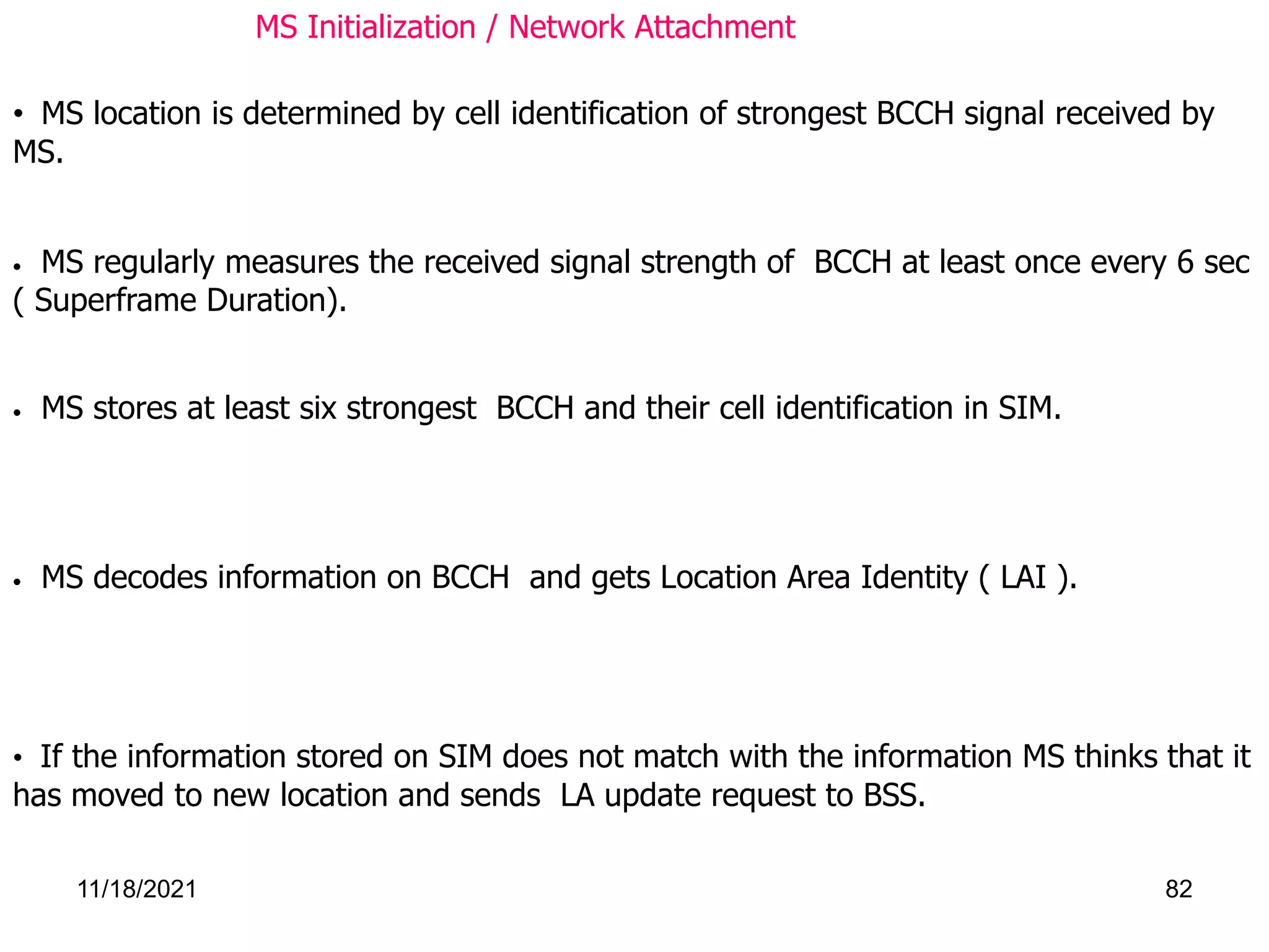 • MS decodes information on BCCH and gets Location Area Identity ( LAI ).
• If the information stored on SIM does not match with the information MS thinks that it
has moved to new location and sends LA update request to BSS.
• MS location is determined by cell identification of strongest BCCH signal received by
MS.
• MS regularly measures the received signal strength of BCCH at least once every 6 sec
( Superframe Duration).
• MS stores at least six strongest BCCH and their cell identification in SIM.
MS Initialization / Network Attachment
11/18/2021 82
 