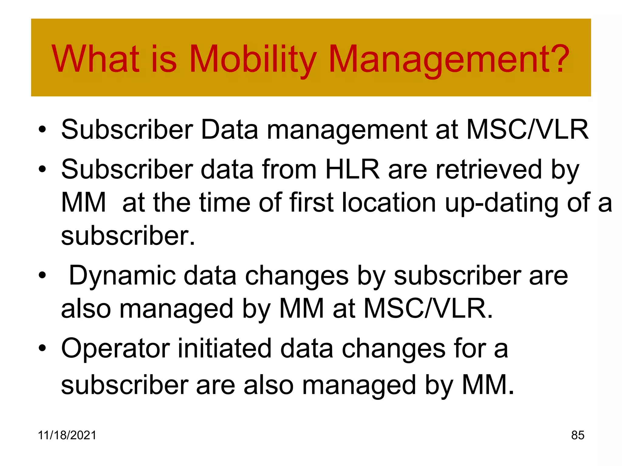 What is Mobility Management?
• Subscriber Data management at MSC/VLR
• Subscriber data from HLR are retrieved by
MM at the time of first location up-dating of a
subscriber.
• Dynamic data changes by subscriber are
also managed by MM at MSC/VLR.
• Operator initiated data changes for a
subscriber are also managed by MM.
11/18/2021 85
 
