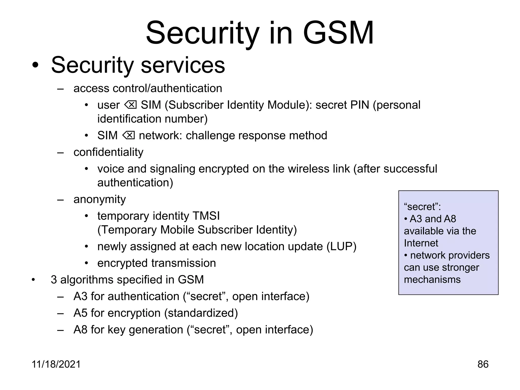 Security in GSM
• Security services
– access control/authentication
• user  SIM (Subscriber Identity Module): secret PIN (personal
identification number)
• SIM  network: challenge response method
– confidentiality
• voice and signaling encrypted on the wireless link (after successful
authentication)
– anonymity
• temporary identity TMSI
(Temporary Mobile Subscriber Identity)
• newly assigned at each new location update (LUP)
• encrypted transmission
• 3 algorithms specified in GSM
– A3 for authentication (“secret”, open interface)
– A5 for encryption (standardized)
– A8 for key generation (“secret”, open interface)
“secret”:
• A3 and A8
available via the
Internet
• network providers
can use stronger
mechanisms
11/18/2021 86
 