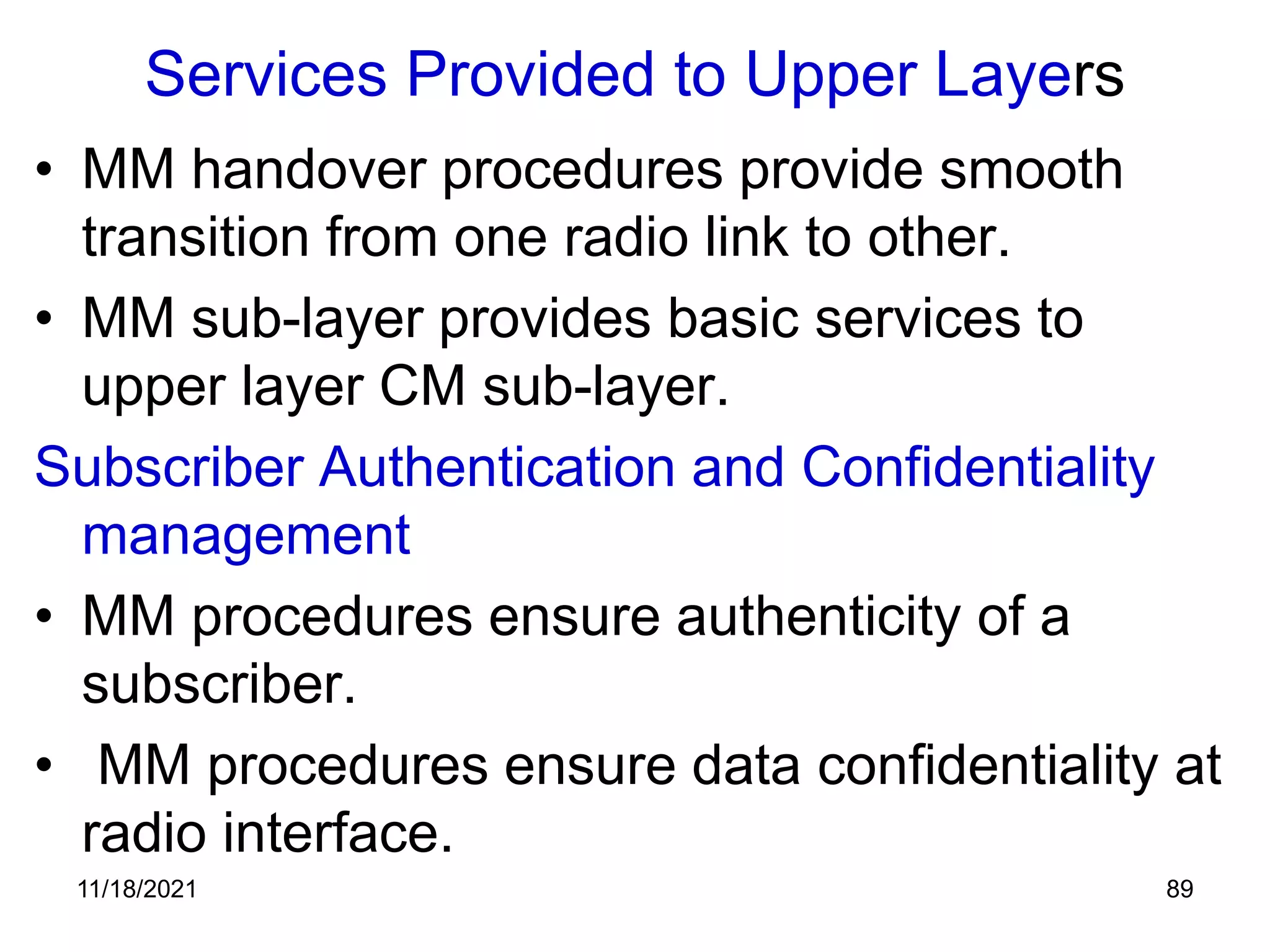 Services Provided to Upper Layers
• MM handover procedures provide smooth
transition from one radio link to other.
• MM sub-layer provides basic services to
upper layer CM sub-layer.
Subscriber Authentication and Confidentiality
management
• MM procedures ensure authenticity of a
subscriber.
• MM procedures ensure data confidentiality at
radio interface.
11/18/2021 89
 