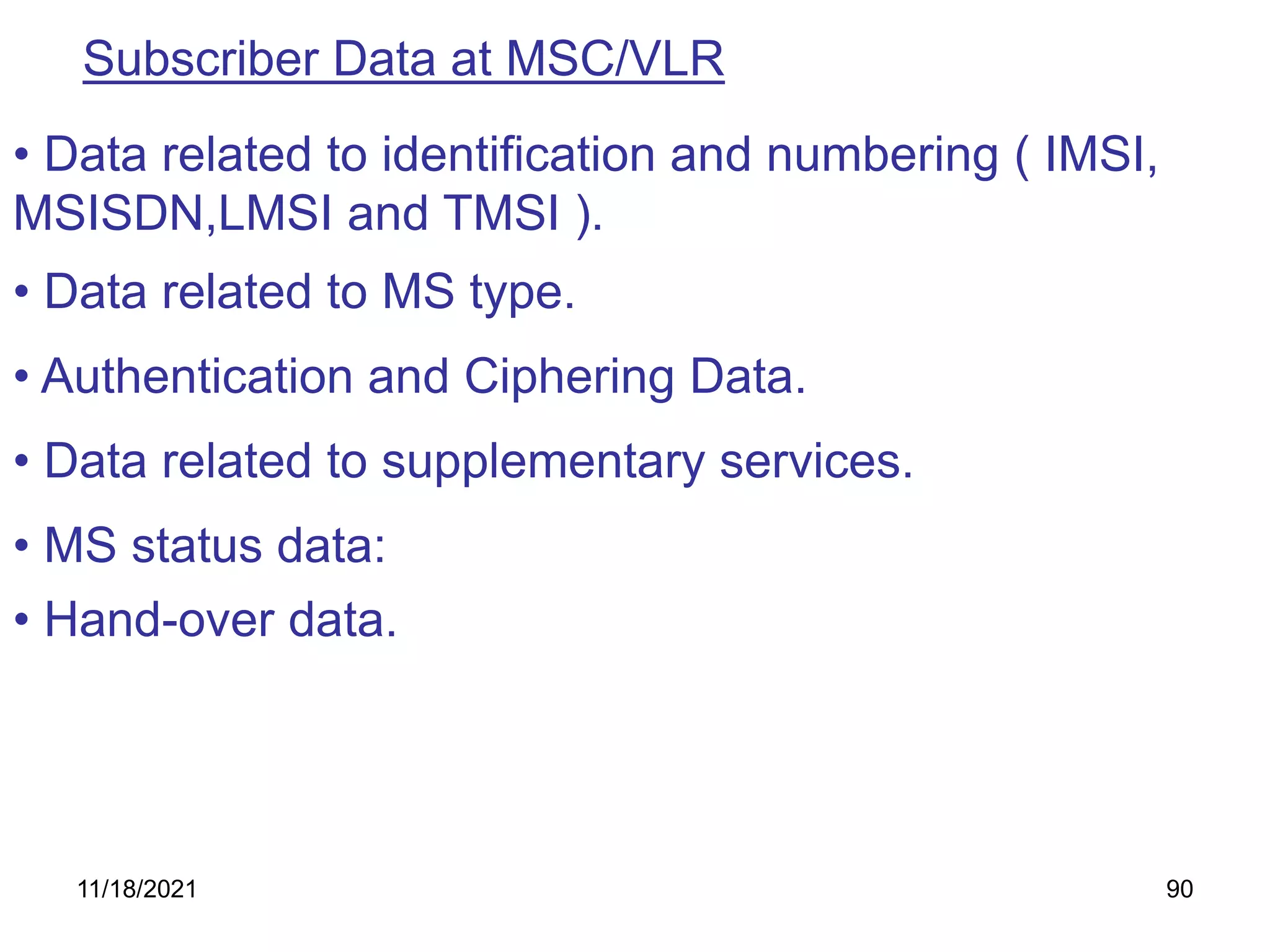 Subscriber Data at MSC/VLR
• MS status data:
• Data related to identification and numbering ( IMSI,
MSISDN,LMSI and TMSI ).
• Data related to MS type.
• Hand-over data.
• Authentication and Ciphering Data.
• Data related to supplementary services.
11/18/2021 90
 
