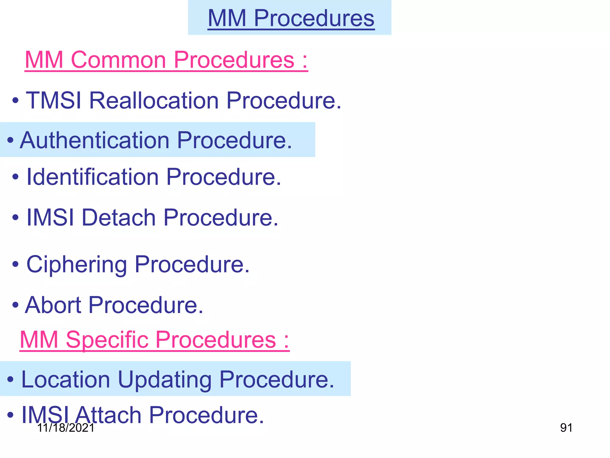 MM Procedures
• TMSI Reallocation Procedure.
• IMSI Detach Procedure.
• Ciphering Procedure.
• Abort Procedure.
MM Common Procedures :
• Authentication Procedure.
• Identification Procedure.
MM Specific Procedures :
• Location Updating Procedure.
• IMSI Attach Procedure.
11/18/2021 91
 