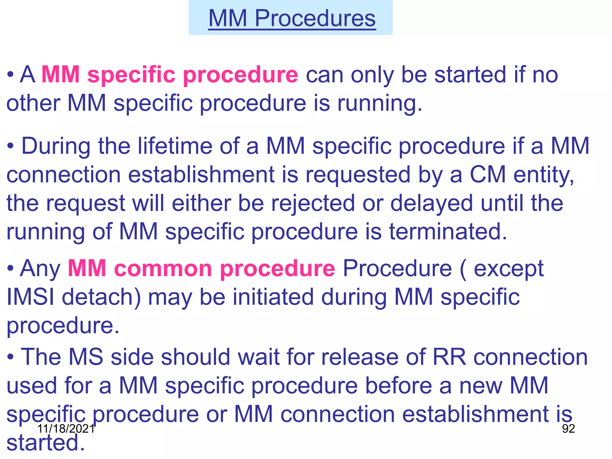 • During the lifetime of a MM specific procedure if a MM
connection establishment is requested by a CM entity,
the request will either be rejected or delayed until the
running of MM specific procedure is terminated.
• Any MM common procedure Procedure ( except
IMSI detach) may be initiated during MM specific
procedure.
• A MM specific procedure can only be started if no
other MM specific procedure is running.
• The MS side should wait for release of RR connection
used for a MM specific procedure before a new MM
specific procedure or MM connection establishment is
started.
MM Procedures
11/18/2021 92
 
