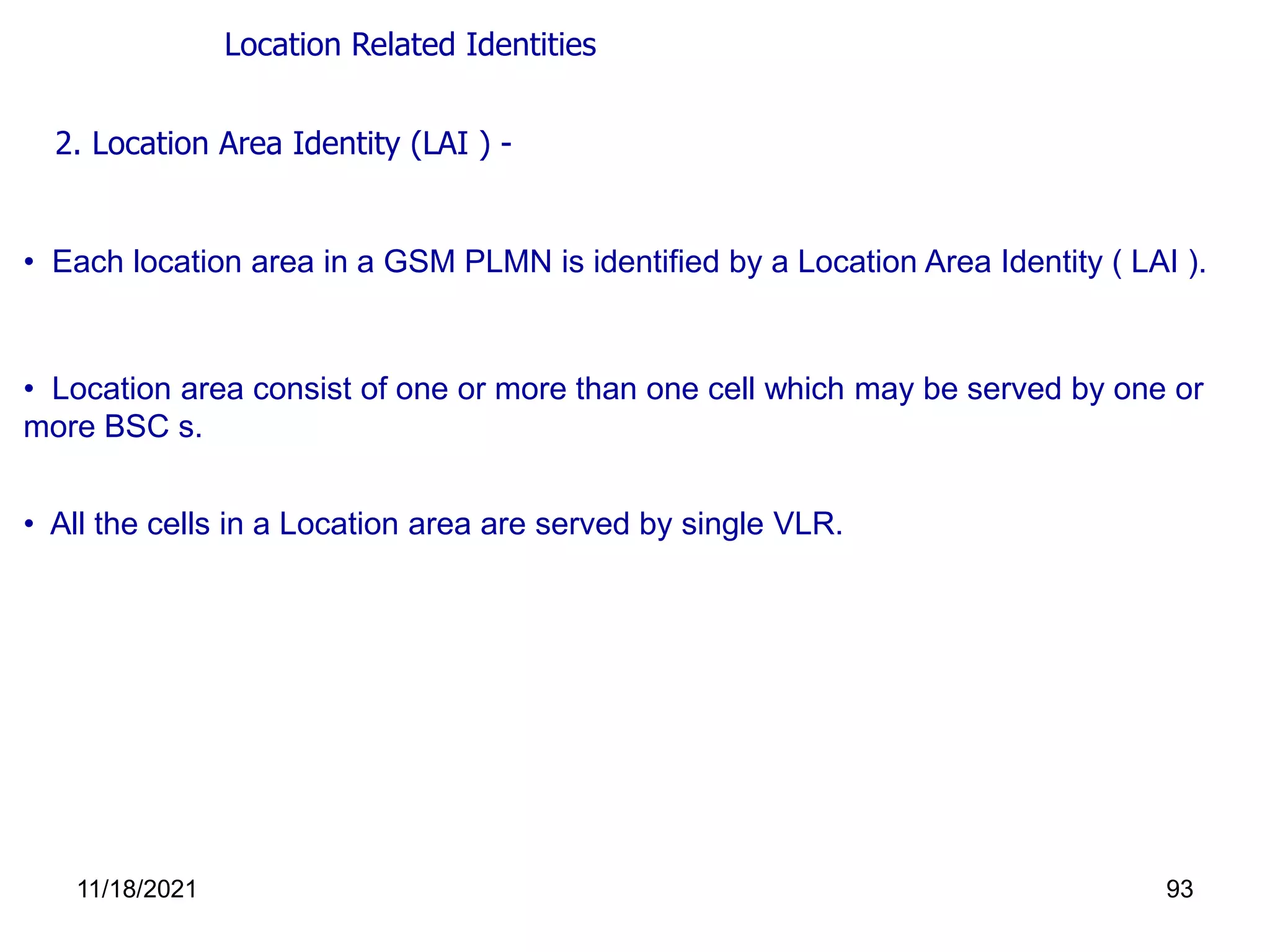 • Location area consist of one or more than one cell which may be served by one or
more BSC s.
• All the cells in a Location area are served by single VLR.
2. Location Area Identity (LAI ) -
• Each location area in a GSM PLMN is identified by a Location Area Identity ( LAI ).
Location Related Identities
11/18/2021 93
 