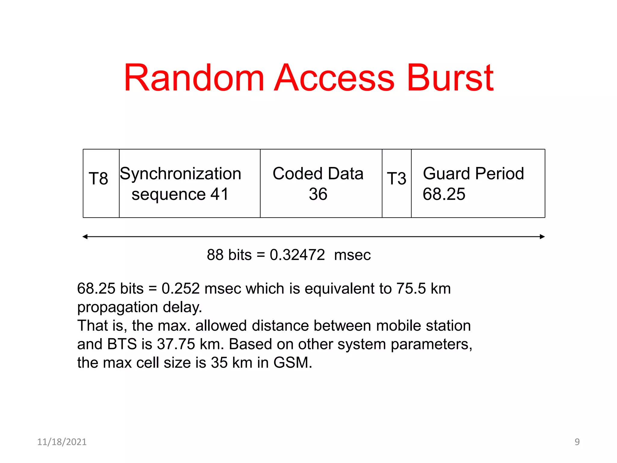 Random Access Burst
T8 Synchronization
sequence 41
Coded Data
36
Guard Period
68.25
T3
88 bits = 0.32472 msec
68.25 bits = 0.252 msec which is equivalent to 75.5 km
propagation delay.
That is, the max. allowed distance between mobile station
and BTS is 37.75 km. Based on other system parameters,
the max cell size is 35 km in GSM.
11/18/2021 9
 