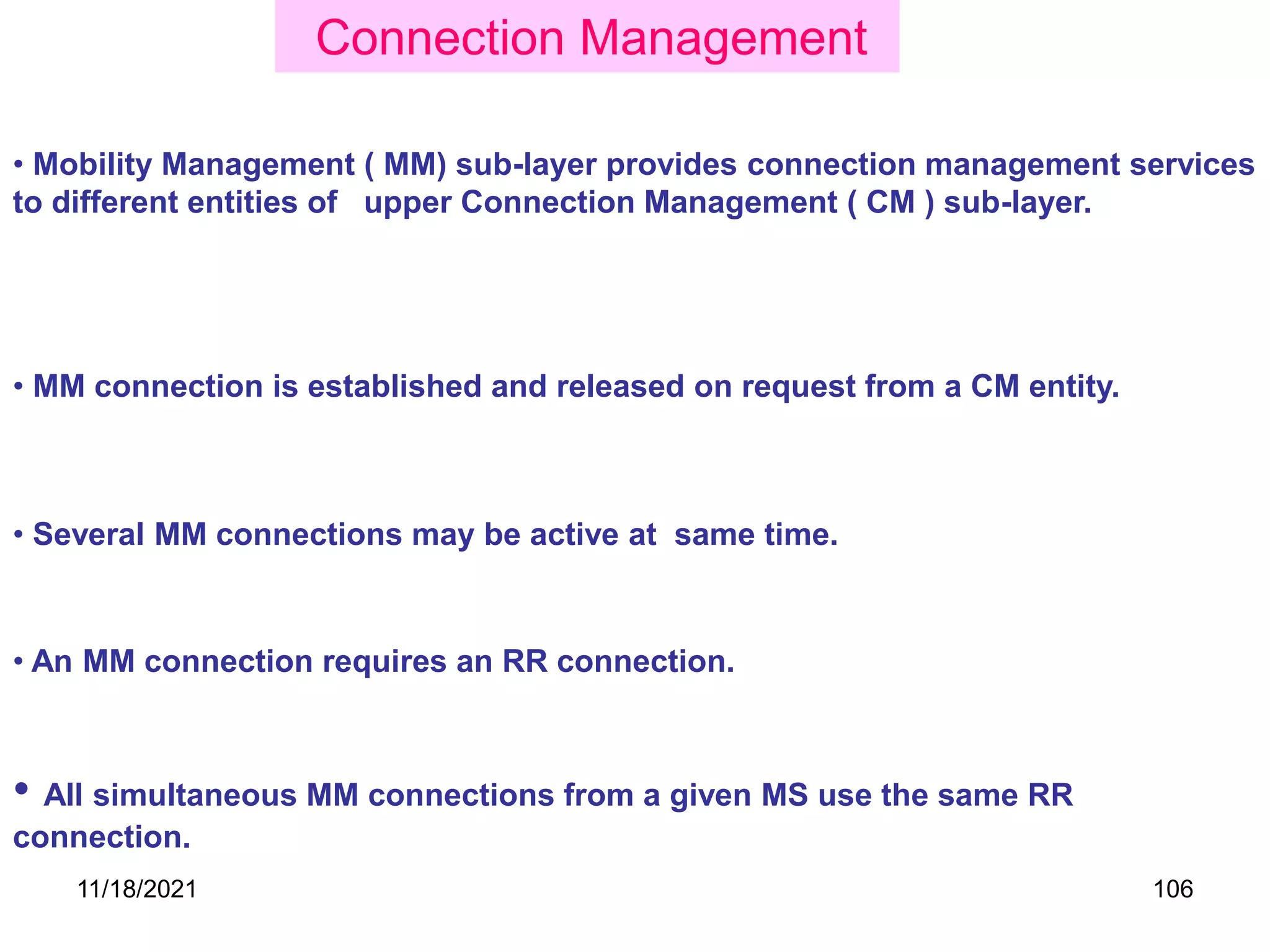 • Several MM connections may be active at same time.
• All simultaneous MM connections from a given MS use the same RR
connection.
• An MM connection requires an RR connection.
• Mobility Management ( MM) sub-layer provides connection management services
to different entities of upper Connection Management ( CM ) sub-layer.
• MM connection is established and released on request from a CM entity.
Connection Management
11/18/2021 106
 