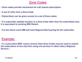 Zone Codes
• Zone codes provide mechanism for LAC based subscription.
• A set of LACs form a Zone Code.
• Subscribers can be given access to a set of Zone codes.
• If a subscriber updates location in a Zone Code other than his subscribed ones,
it is equivalent to sending IMSI Detach.
• For the above event MM will mark Regional Barring flag for the subscriber.
Example:
• In a case where MSC covers several cities Zone Codes may be used to restrict
the subscribers of one city from using n/w services in other cities.( Regional
Service )
11/18/2021 110
 