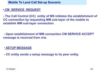 Mobile To Land Call Set-up Scenario
• CM SERVICE REQUEST
- The Call Control (CC) entity of MS initiates the establishment of
CC connection by requesting MM sub-layer of the mobile to
establish MM sub-layer connection.
- Upon establishment of MM connection CM SERVICE ACCEPT
message is received from n/w.
• SETUP MESSAGE
- CC entity sends a setup message to its peer entity.
11/18/2021 114
 