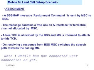 Mobile To Land Call Set-up Scenario
• ASSIGNMENT
- A BSSMAP message ‘Assignment Command ’ is sent by MSC to
BSS.
- The message contains a free CIC on A-Interface for terrestrial
channel allocated by MSC.
- A free TCH is allocated by the BSS and MS is informed to attach
to this TCH.
- On receiving a response from BSS MSC switches the speech
path towards the calling MS.
Note : Mobile has not connected user
connection as yet.
11/18/2021 117
 