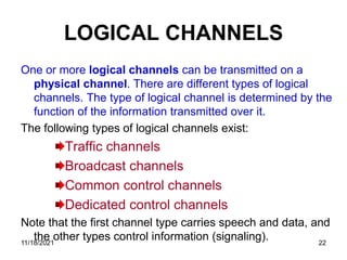 LOGICAL CHANNELS
One or more logical channels can be transmitted on a
physical channel. There are different types of logical
channels. The type of logical channel is determined by the
function of the information transmitted over it.
The following types of logical channels exist:
Traffic channels
Broadcast channels
Common control channels
Dedicated control channels
Note that the first channel type carries speech and data, and
the other types control information (signaling).
11/18/2021 22
 