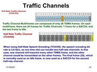 Traffic Channels
Full Rate Traffic Channel
(TCH/FS)
Traffic Channel Multiframes are composed of only 26 TDMA frames. On each
multiframe, there are 24 frames for Traffic Channels, 1 frame for a SACCH, and
the last frame is Idle.
Half Rate Traffic Channel
(TCH/HS)
When using Half-Rate Speech Encoding (TCH/HS), the speech encoding bit
rate is 5.6 kb/s, so one time slot can handle two half-rate channels. In this
case, one channel will transmit every other TDMA frame, and the other
channel would be transmitted on the other frames. The final frame (25), which
is normally used as an Idle frame, is now used as a SACCH for the second
half-rate channel.
11/18/2021 23
 