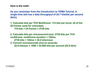 Here is the math:
As you remember from the Introduction to TDMA Tutorial. A
single time slot has a data throughput of 24.7 kilobits per second
(kb/s).
1. Calculate bits per TCH Multiframe: 114 bits per burst, 24 of the
26 frames used for voice/data.
114 bits × 24 frames = 2736 bits
2. Calculate bits per microsecond (ms): 2736 bits per TCH
multiframe, multiframe duration = 120ms
2736 bits ÷ 120ms = 22.8 bits/msec
3. Convert microseconds (ms) to seconds:
22.8 bits/sec × 1000 = 22,800 bits per second (22.8 kb/s)
11/18/2021 25
 