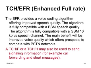 TCH/EFR (Enhanced Full rate)
The EFR provides a voice coding algorithm
offering improved speech quality. The algorithm
is fully compatible with a BSM speech quality.
The algorithm is fully compatible with a GSM 13
kbit/s speech channel. The main benefit will be
improved voice quality which offers prospects to
compete with PSTN networks.
A TCH/F or a TCH/H may also be used to send
signaling information (for example call
forwarding and short messages).
11/18/2021 28
 