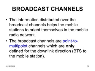 BROADCAST CHANNELS
• The information distributed over the
broadcast channels helps the mobile
stations to orient themselves in the mobile
radio network.
• The broadcast channels are point-to-
multipoint channels which are only
defined for the downlink direction (BTS to
the mobile station).
11/18/2021 32
 