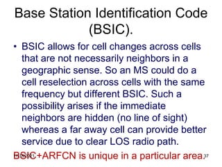 Base Station Identification Code
(BSIC).
• BSIC allows for cell changes across cells
that are not necessarily neighbors in a
geographic sense. So an MS could do a
cell reselection across cells with the same
frequency but different BSIC. Such a
possibility arises if the immediate
neighbors are hidden (no line of sight)
whereas a far away cell can provide better
service due to clear LOS radio path.
BSIC+ARFCN is unique in a particular area.
11/18/2021 37
 