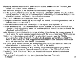 After the subscriber has switched on his mobile station and typed in his PIN code, the
mobile station searches for a network
•But how does it log on to the network the subscriber is registered with?
•For this purpose, the BTS sends out the Frequency Correction Channel (FCCH) at short
regular intervals, to help the mobile station find a frequency for downlink reception and
adjust its frequency oscillator for the uplink transmission
•To do so, it picks out the strongest received signal
•The Synchronization Channel (SCH) then helps the mobile station to synchronize itself to
timeslot 0 sent out by the BTS
•This means the mobile station must adjust to the rhythm given bythe BTS
•The SCH contains the TDMA frame number as well as the Base Station Identity Code,
containing basic information about the network operator that canbe compared with the
info stored on the SIM card
•After this step, the mobile is able to decide whether it has chosen the proper network. If
not, it starts the same procedure again trying with the second strongest FCCH received
•While the mobile station uses the FCCH to adjust its frequency, and the SCH for
synchronization and network identification, the Broadcast Control Channel (BCCH),
which is also sent by the BTS, supplies the mobile station with additional information
about the selected cell, for example for ciphering
•For some Value Added Services, for example location-dependent services, additional
information has to be transmitted from the BTS to the mobile
•The Cell Broadcast Channel CBCH is used for this purpose to transmit geographical
parameters, for example Gauss-Krueger-Coordinates of the BTS, to the mobile
•The FCCH, SCH, BCCH and CBCH are Broadcast Channels, and exist only in the
downlink
•They are the first logical channels belonging to the Common Channels.
11/18/2021 39
 