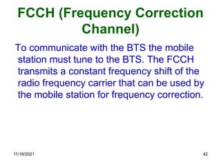 FCCH (Frequency Correction
Channel)
To communicate with the BTS the mobile
station must tune to the BTS. The FCCH
transmits a constant frequency shift of the
radio frequency carrier that can be used by
the mobile station for frequency correction.
11/18/2021 42
 